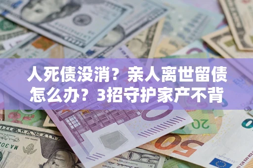 北京人死债没消？亲人离世留债怎么办？3招守护家产不背锅