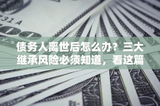 北京债务人离世后怎么办？三大继承风险必须知道，看这篇就够了