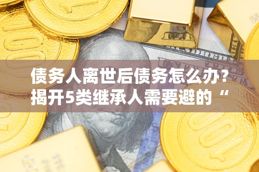 北京债务人离世后债务怎么办？揭开5类继承人需要避的“坑”