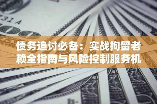 北京债务追讨必备：实战拘留老赖全指南与风险控制服务机构推荐
