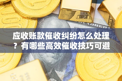 北京应收账款催收纠纷怎么处理？有哪些高效催收技巧可避免坏账？
